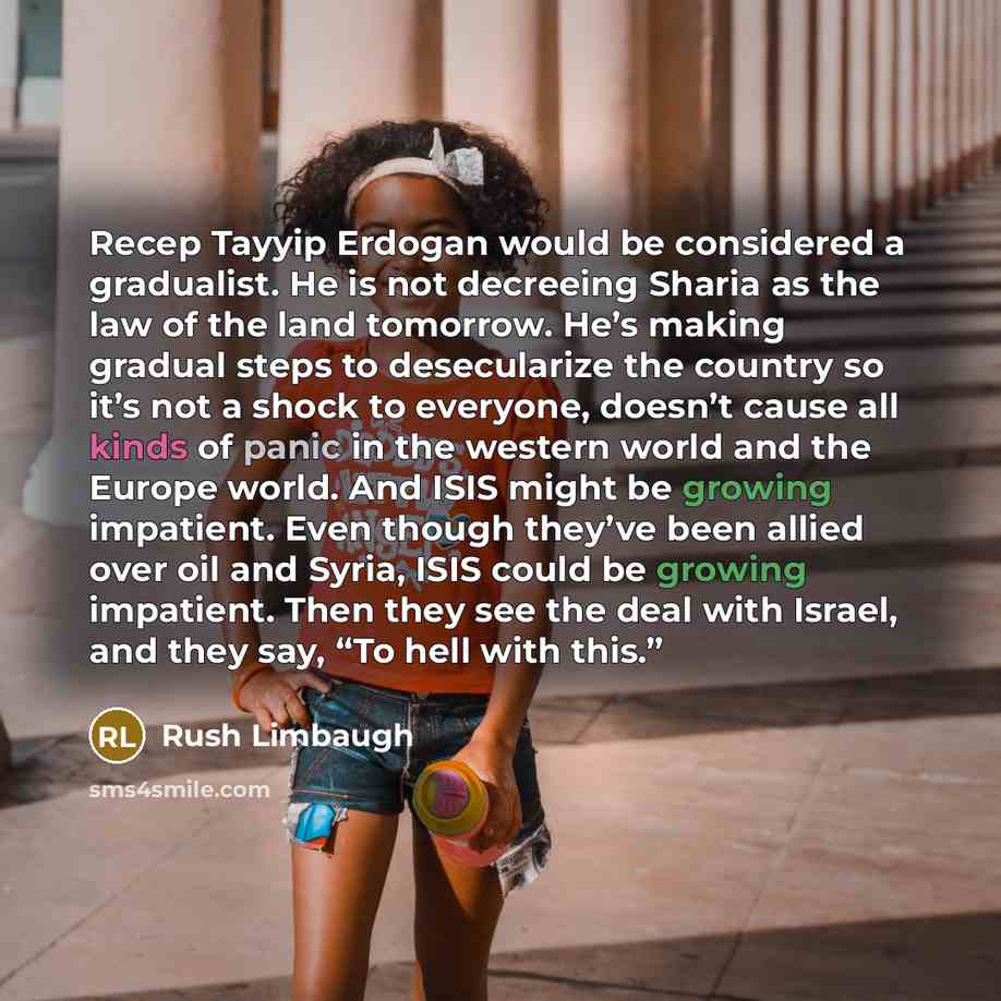 “Recep Tayyip Erdogan would be considered a gradualist. He is not decreeing Sharia as the law of the land tomorrow. He’s making gradual steps to desecularize the country so it’s not a shock to everyone, doesn’t cause all kinds of panic in the western world and the Europe world. And ISIS might be…” quote by Rush Limbaugh