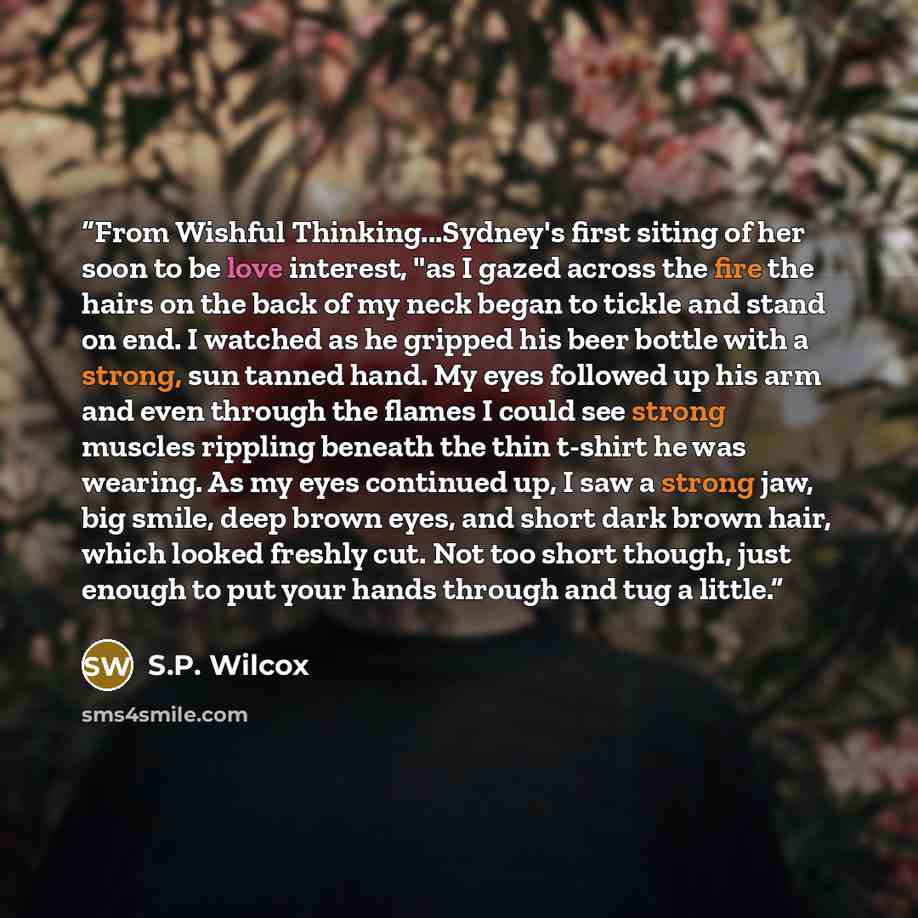 “From Wishful Thinking...Sydney's first siting of her soon to be love interest, "as I gazed across the fire the hairs on the back of my neck began to tickle and stand on end. I watched as he gripped his beer bottle with a strong, sun tanned hand. My eyes followed up his arm and even through the…” quote by S.P. Wilcox