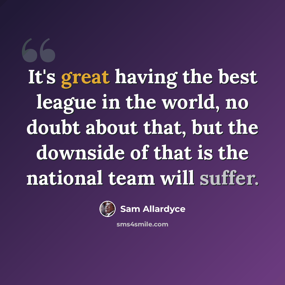 “It's great having the best league in the world, no doubt about that, but the downside of that is the national team will suffer.” quote by Sam Allardyce