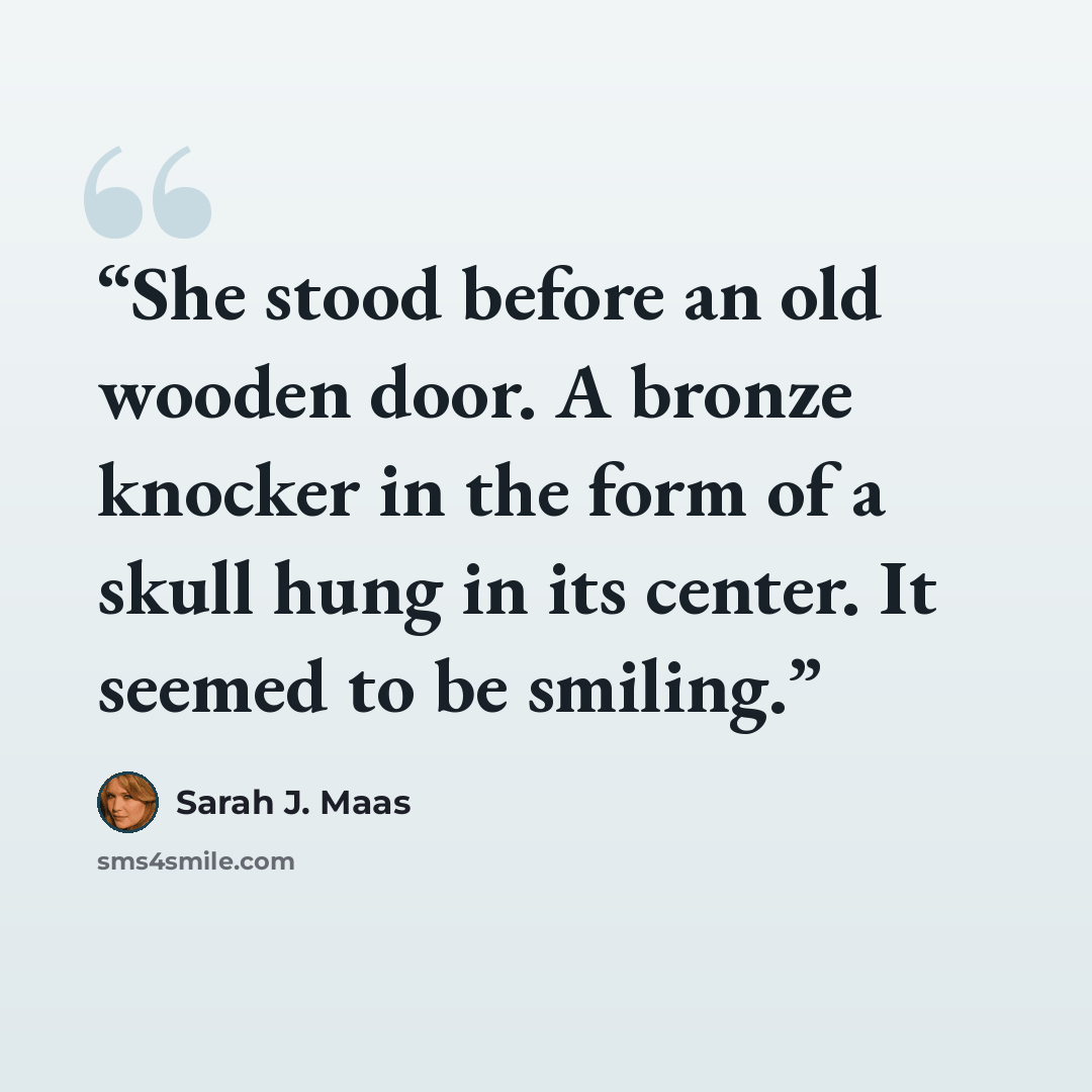 “She stood before an old wooden door. A bronze knocker in the form of a skull hung in its center. It seemed to be smiling.” quote by Sarah J. Maas