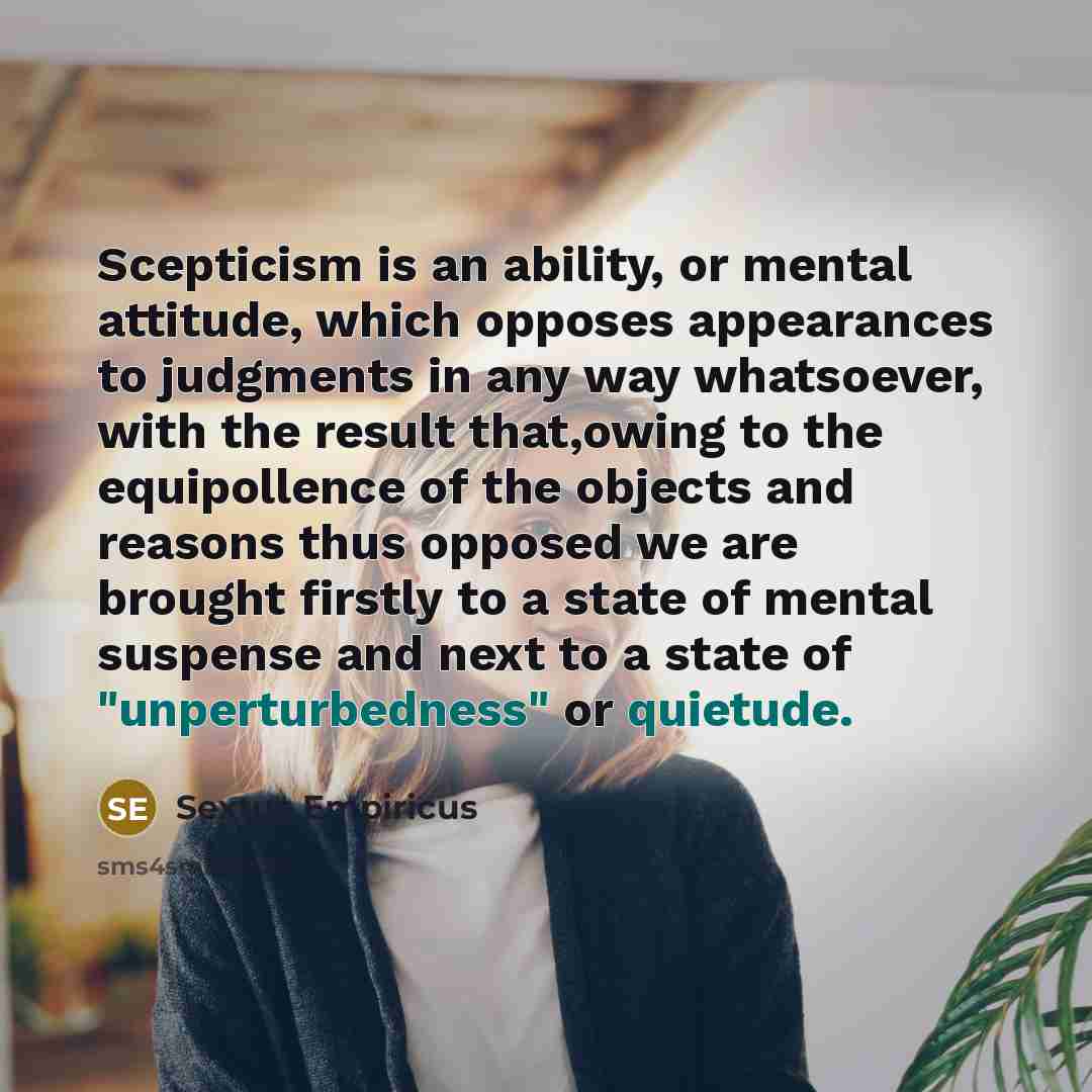 “Scepticism is an ability, or mental attitude, which opposes appearances to judgments in any way whatsoever, with the result that,owing to the equipollence of the objects and reasons thus opposed we are brought firstly to a state of mental suspense and next to a state of "unperturbedness" or…” quote by Sextus Empiricus
