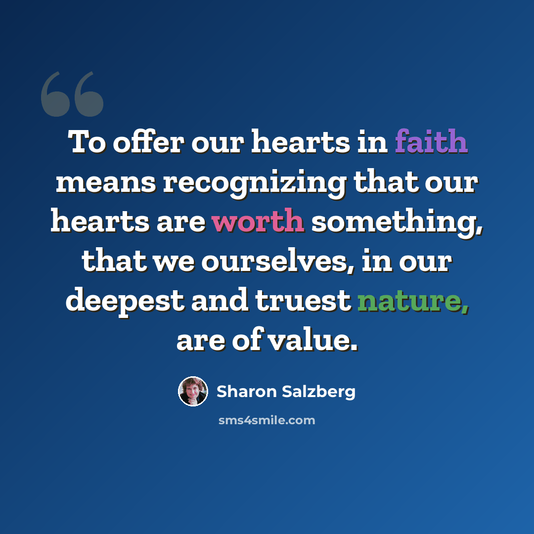“To offer our hearts in faith means recognizing that our hearts are worth something, that we ourselves, in our deepest and truest nature, are of value.” quote by Sharon Salzberg