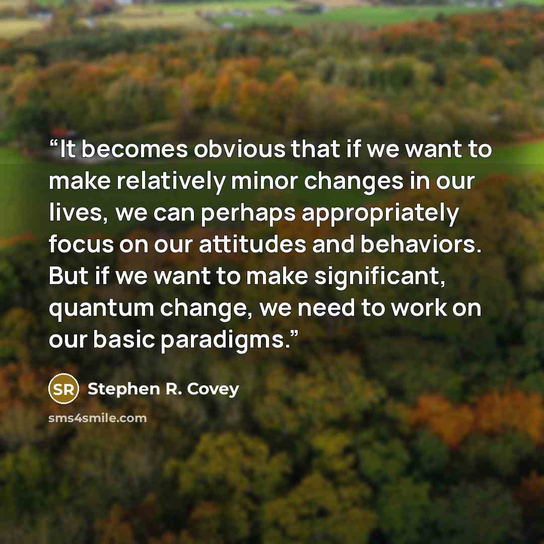 “It becomes obvious that if we want to make relatively minor changes in our lives, we can perhaps appropriately focus on our attitudes and behaviors. But if we want to make significant, quantum change, we need to work on our basic paradigms.” quote by Stephen R. Covey
