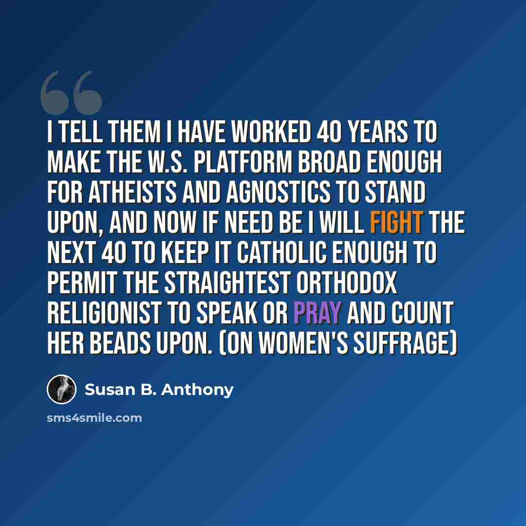 “I tell them I have worked 40 years to make the W.S. platform broad enough for Atheists and Agnostics to stand upon, and now if need be I will fight the next 40 to keep it Catholic enough to permit the straightest Orthodox religionist to speak or pray and count her beads upon. (on women's suffrage)” quote by Susan B. Anthony