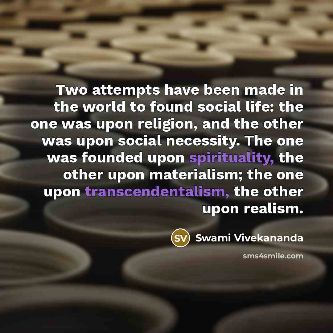 “Two attempts have been made in the world to found social life: the one was upon religion, and the other was upon social necessity. The one was founded upon spirituality, the other upon materialism; the one upon transcendentalism, the other upon realism.” quote by Swami Vivekananda