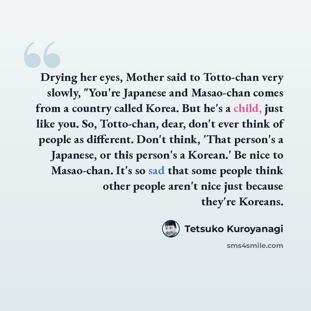 “Drying her eyes, Mother said to Totto-chan very slowly, "You're Japanese and Masao-chan comes from a country called Korea. But he's a child, just like you. So, Totto-chan, dear, don't ever think of people as different. Don't think, 'That person's a Japanese, or this person's a Korean.' Be nice to…” quote by Tetsuko Kuroyanagi