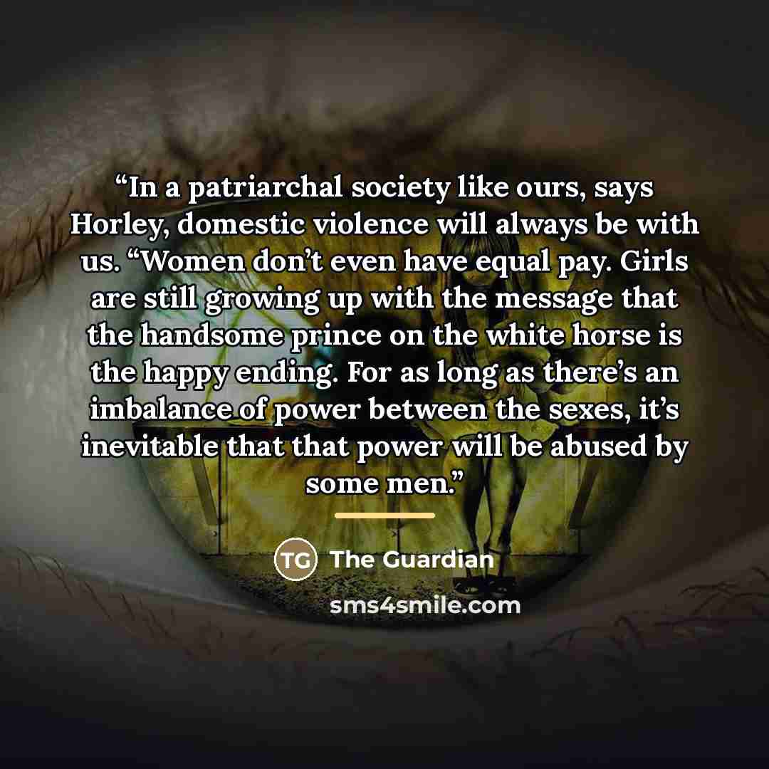 “In a patriarchal society like ours, says Horley, domestic violence will always be with us. “Women don’t even have equal pay. Girls are still growing up with the message that the handsome prince on the white horse is the happy ending. For as long as there’s an imbalance of power between the sexes…” quote by The Guardian