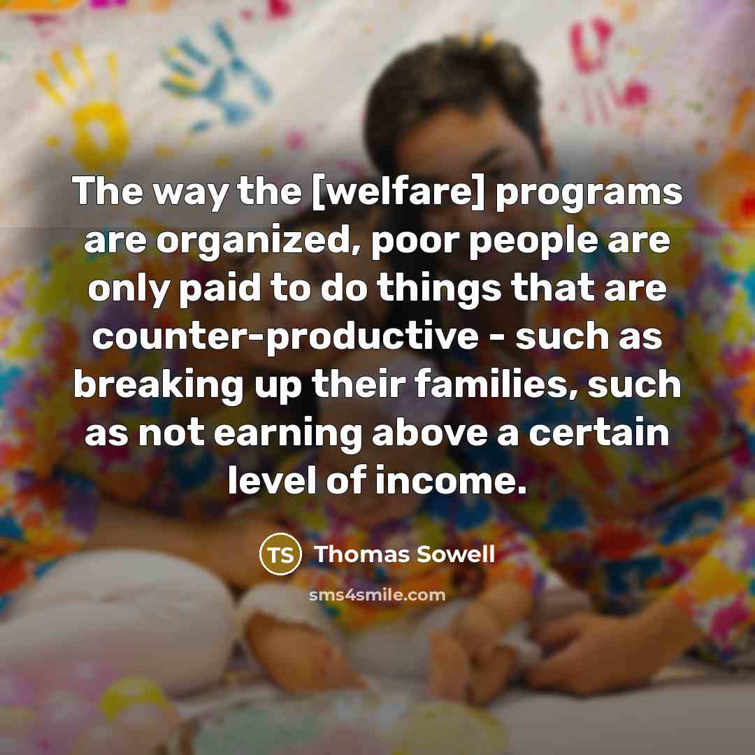 “The way the [welfare] programs are organized, poor people are only paid to do things that are counter-productive - such as breaking up their families, such as not earning above a certain level of income.” quote by Thomas Sowell