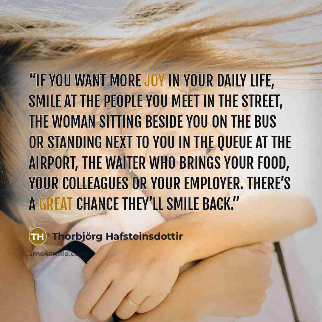 “If you want more joy in your daily life, smile at the people you meet in the street, the woman sitting beside you on the bus or standing next to you in the queue at the airport, the waiter who brings your food, your colleagues or your employer. There’s a great chance they’ll smile back.” quote by Thorbjörg Hafsteinsdottir