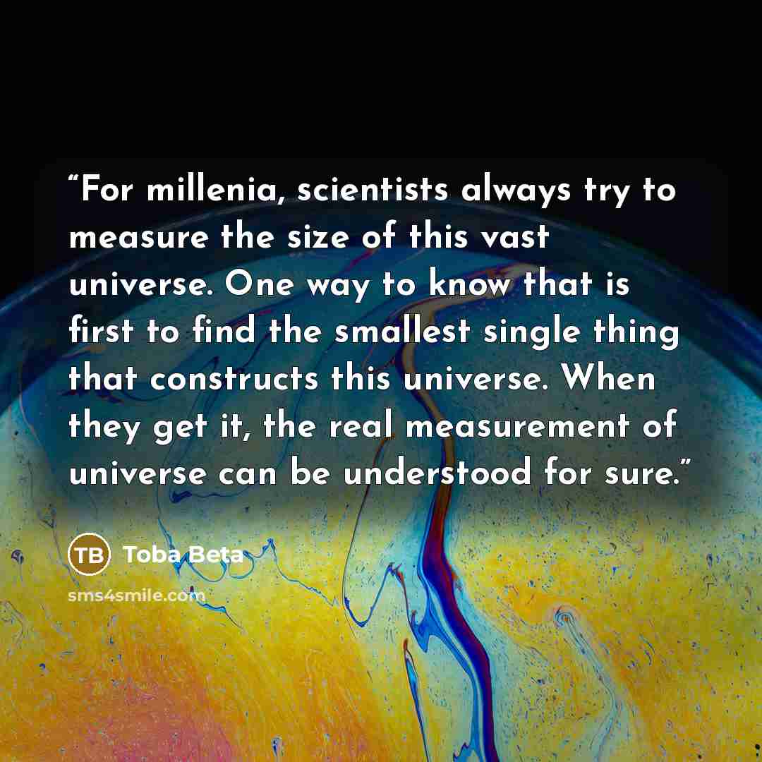 “For millenia, scientists always try to measure the size of this vast universe. One way to know that is first to find the smallest single thing that constructs this universe. When they get it, the real measurement of universe can be understood for sure.” quote by Toba Beta