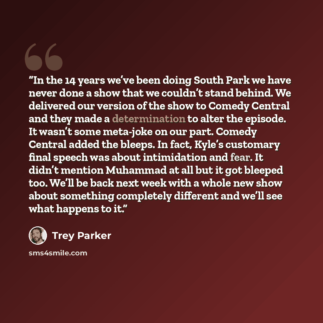 “In the 14 years we’ve been doing South Park we have never done a show that we couldn’t stand behind. We delivered our version of the show to Comedy Central and they made a determination to alter the episode. It wasn’t some meta-joke on our part. Comedy Central added the bleeps. In fact, Kyle’s…” quote by Trey Parker