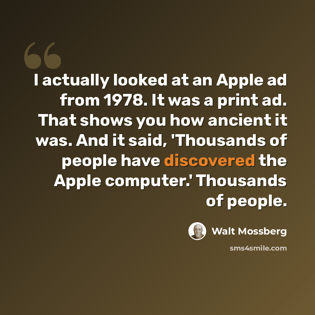 “I actually looked at an Apple ad from 1978. It was a print ad. That shows you how ancient it was. And it said, 'Thousands of people have discovered the Apple computer.' Thousands of people.” quote by Walt Mossberg