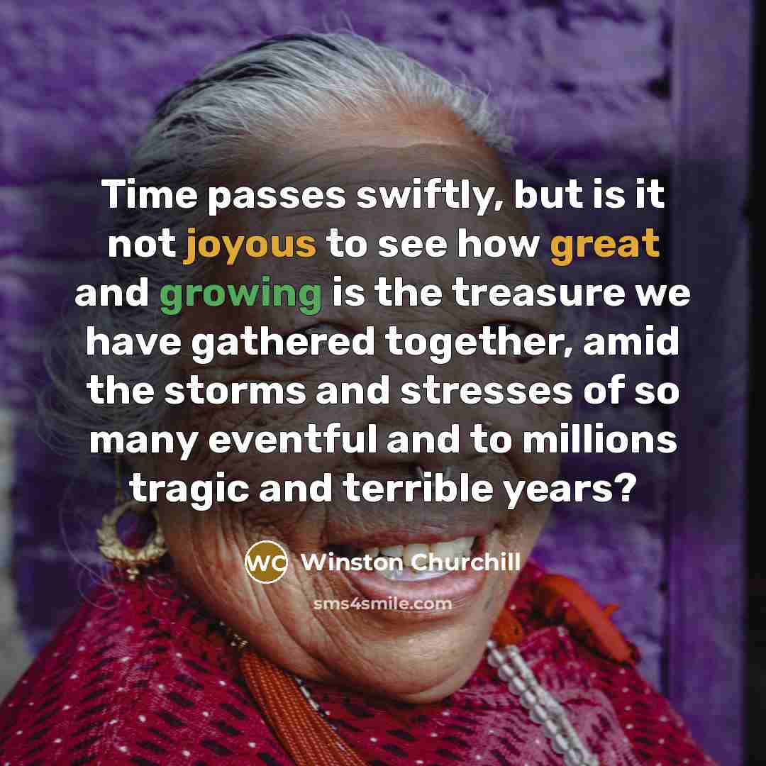 “Time passes swiftly, but is it not joyous to see how great and growing is the treasure we have gathered together, amid the storms and stresses of so many eventful and to millions tragic and terrible years?” quote by Winston Churchill