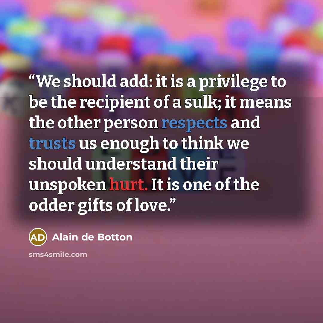 “We should add: it is a privilege to be the recipient of a sulk; it means the other person respects and trusts us enough to think we should understand their unspoken hurt. It is one of the odder gifts of love.” quote by Alain de Botton