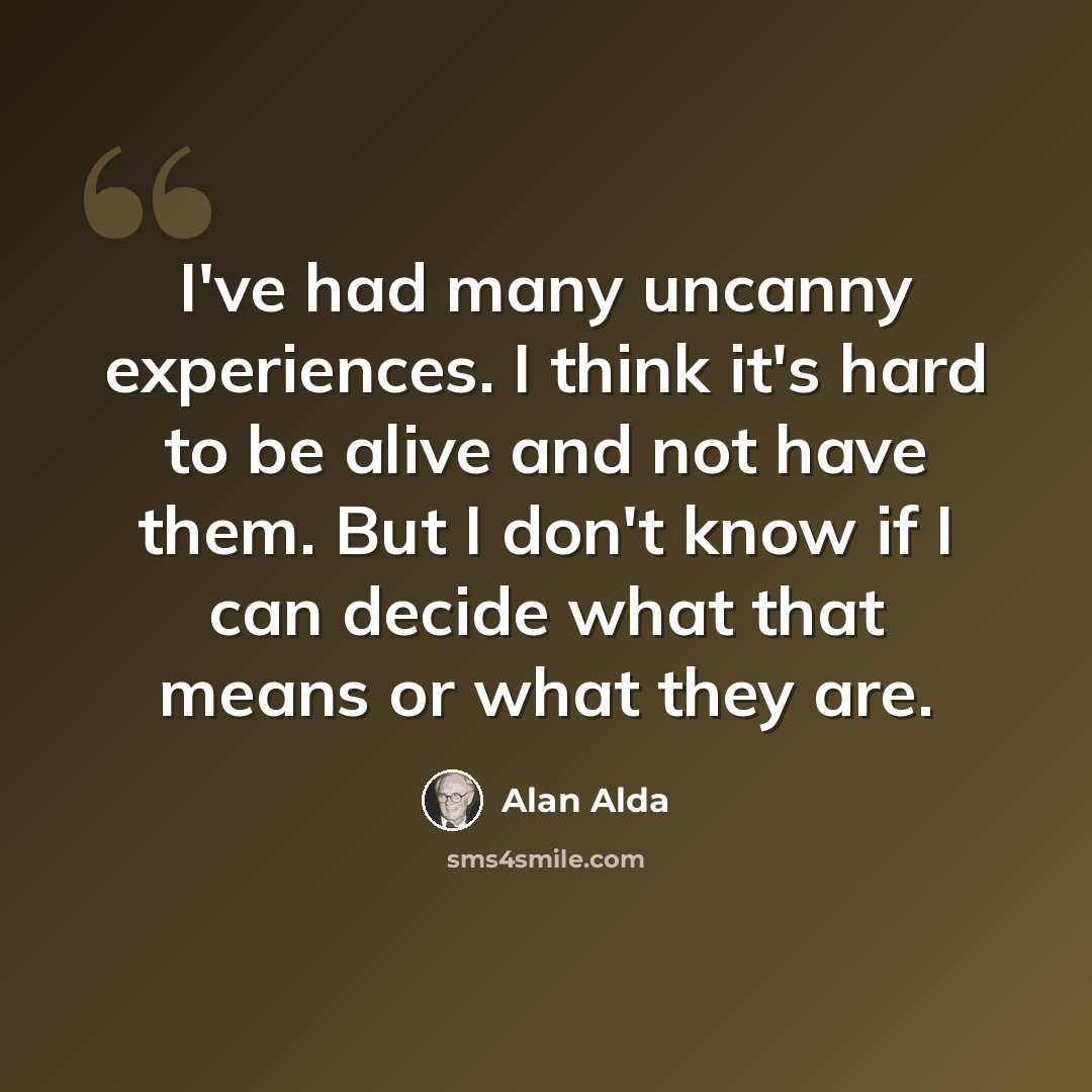 “I've had many uncanny experiences. I think it's hard to be alive and not have them. But I don't know if I can decide what that means or what they are.” quote by Alan Alda
