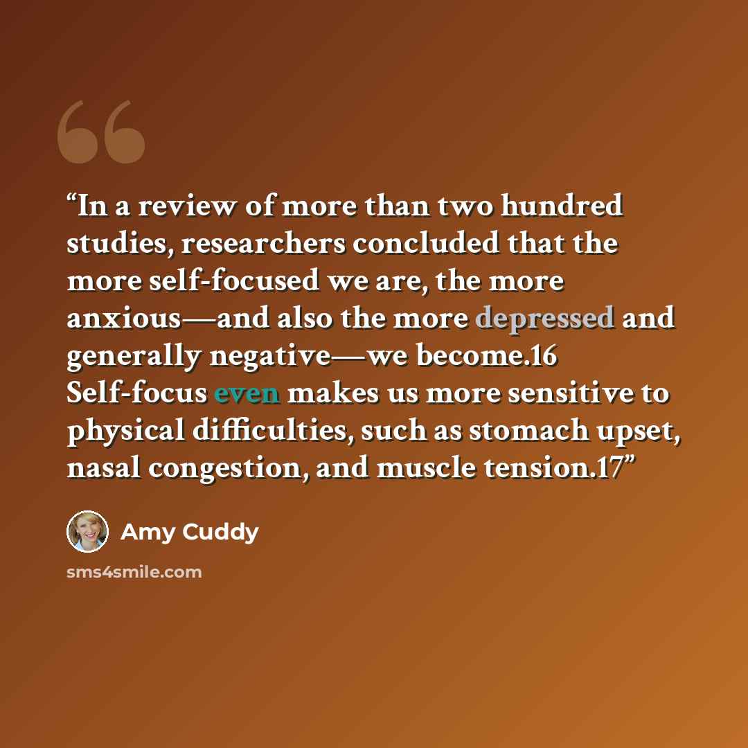 “In a review of more than two hundred studies, researchers concluded that the more self-focused we are, the more anxious—and also the more depressed and generally negative—we become.16 Self-focus even makes us more sensitive to physical difficulties, such as stomach upset, nasal congestion, and…” quote by Amy Cuddy