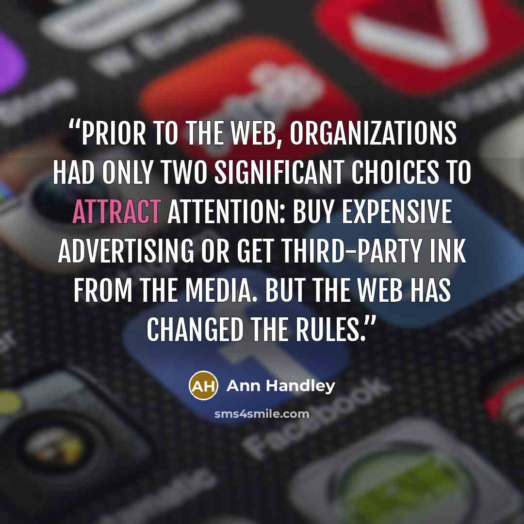 “Prior to the web, organizations had only two significant choices to attract attention: buy expensive advertising or get third-party ink from the media. But the web has changed the rules.” quote by Ann Handley
