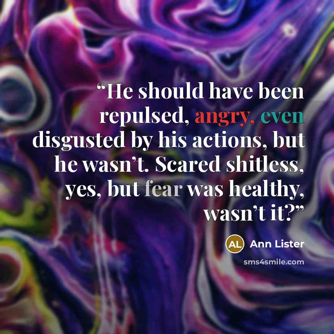 “He should have been repulsed, angry, even disgusted by his actions, but he wasn’t. Scared shitless, yes, but fear was healthy, wasn’t it?” quote by Ann Lister