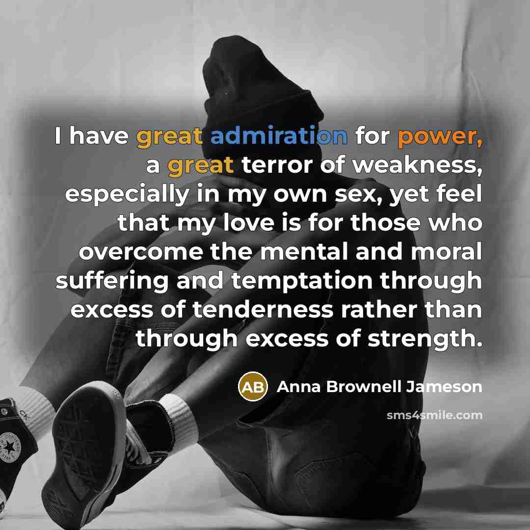 “I have great admiration for power, a great terror of weakness, especially in my own sex, yet feel that my love is for those who overcome the mental and moral suffering and temptation through excess of tenderness rather than through excess of strength.” quote by Anna Brownell Jameson