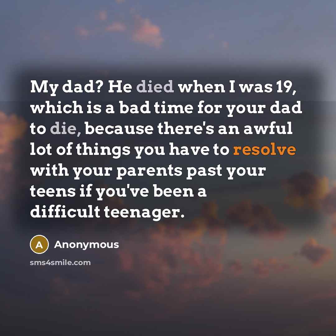 “My dad? He died when I was 19, which is a bad time for your dad to die, because there's an awful lot of things you have to resolve with your parents past your teens if you've been a difficult teenager.” quote by Anonymous