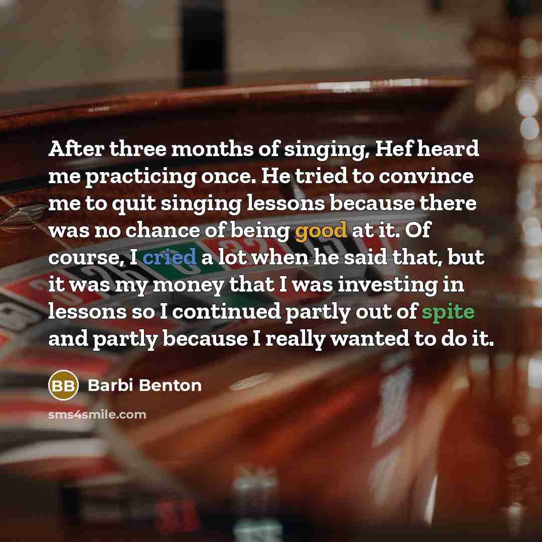 “After three months of singing, Hef heard me practicing once. He tried to convince me to quit singing lessons because there was no chance of being good at it. Of course, I cried a lot when he said that, but it was my money that I was investing in lessons so I continued partly out of spite and…” quote by Barbi Benton