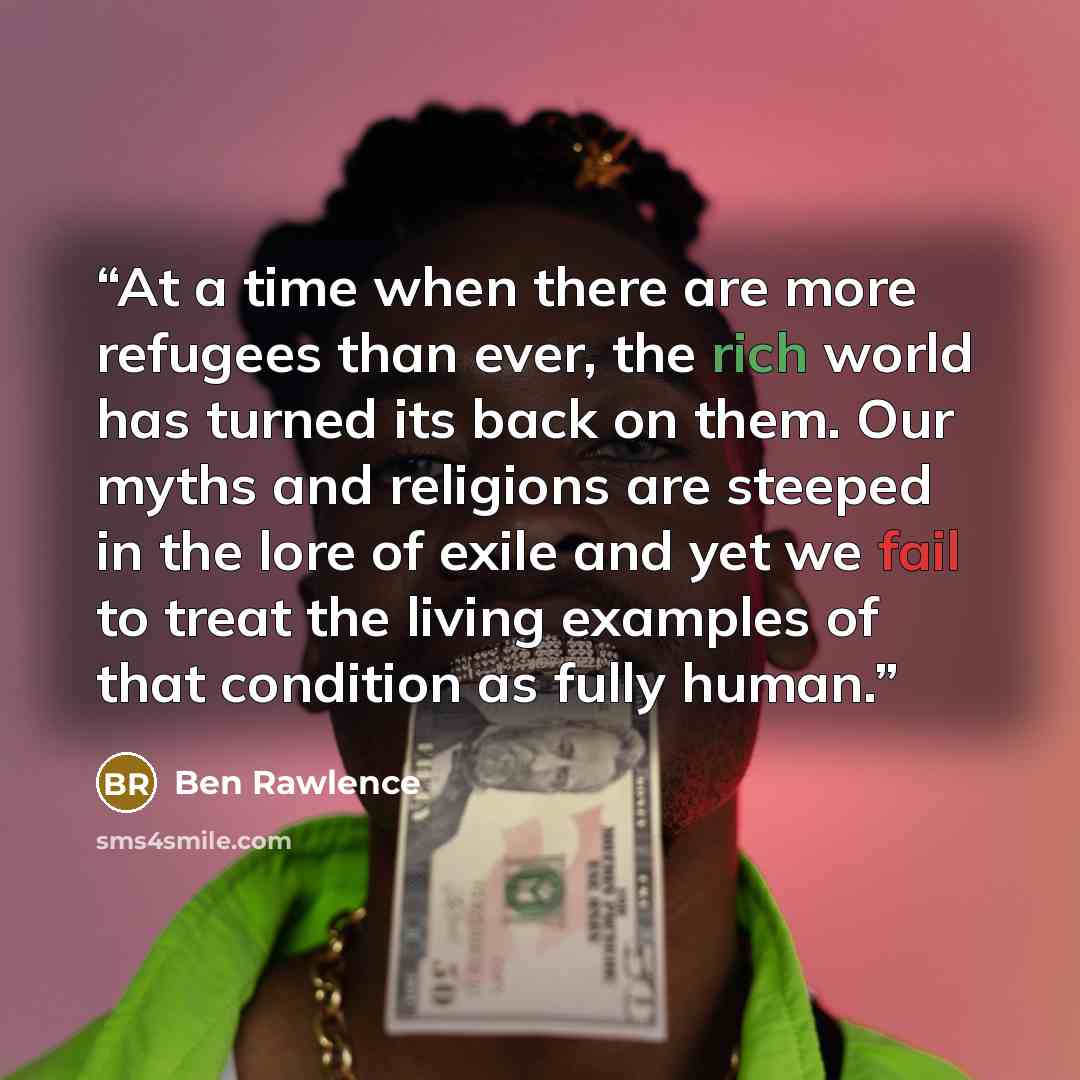 “At a time when there are more refugees than ever, the rich world has turned its back on them. Our myths and religions are steeped in the lore of exile and yet we fail to treat the living examples of that condition as fully human.” quote by Ben Rawlence