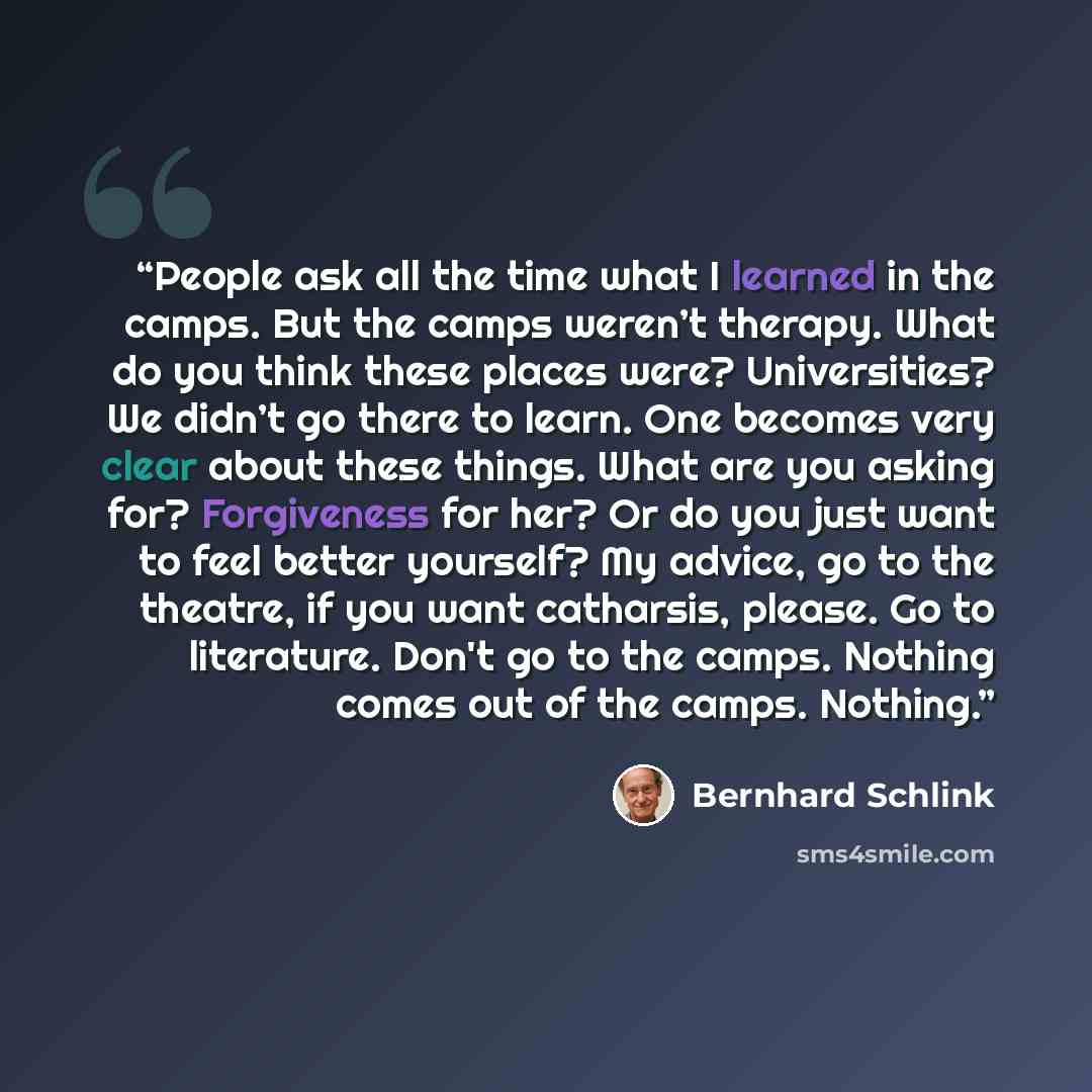 “People ask all the time what I learned in the camps. But the camps weren’t therapy. What do you think these places were? Universities? We didn’t go there to learn. One becomes very clear about these things. What are you asking for? Forgiveness for her? Or do you just want to feel better yourself?…” quote by Bernhard Schlink