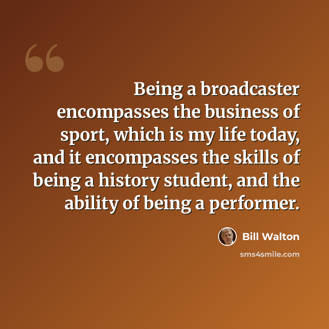 “Being a broadcaster encompasses the business of sport, which is my life today, and it encompasses the skills of being a history student, and the ability of being a performer.” quote by Bill Walton