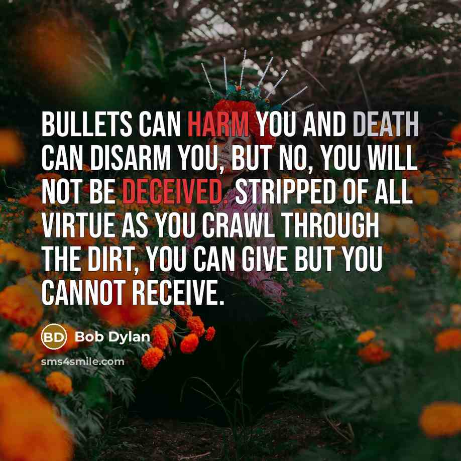 “Bullets can harm you and death can disarm you, but no, you will not be deceived. Stripped of all virtue as you crawl through the dirt, you can give but you cannot receive.” quote by Bob Dylan
