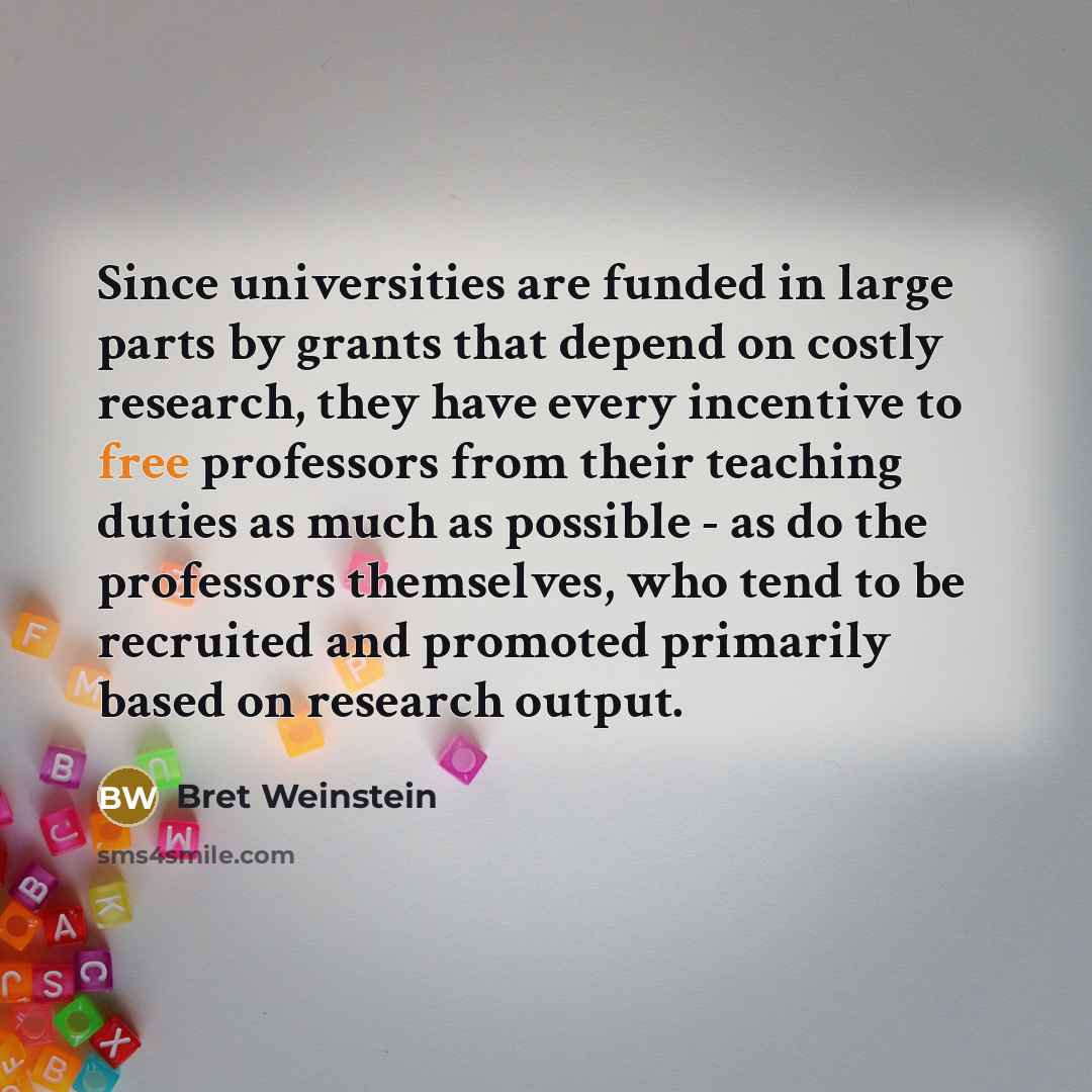 “Since universities are funded in large parts by grants that depend on costly research, they have every incentive to free professors from their teaching duties as much as possible - as do the professors themselves, who tend to be recruited and promoted primarily based on research output.” quote by Bret Weinstein