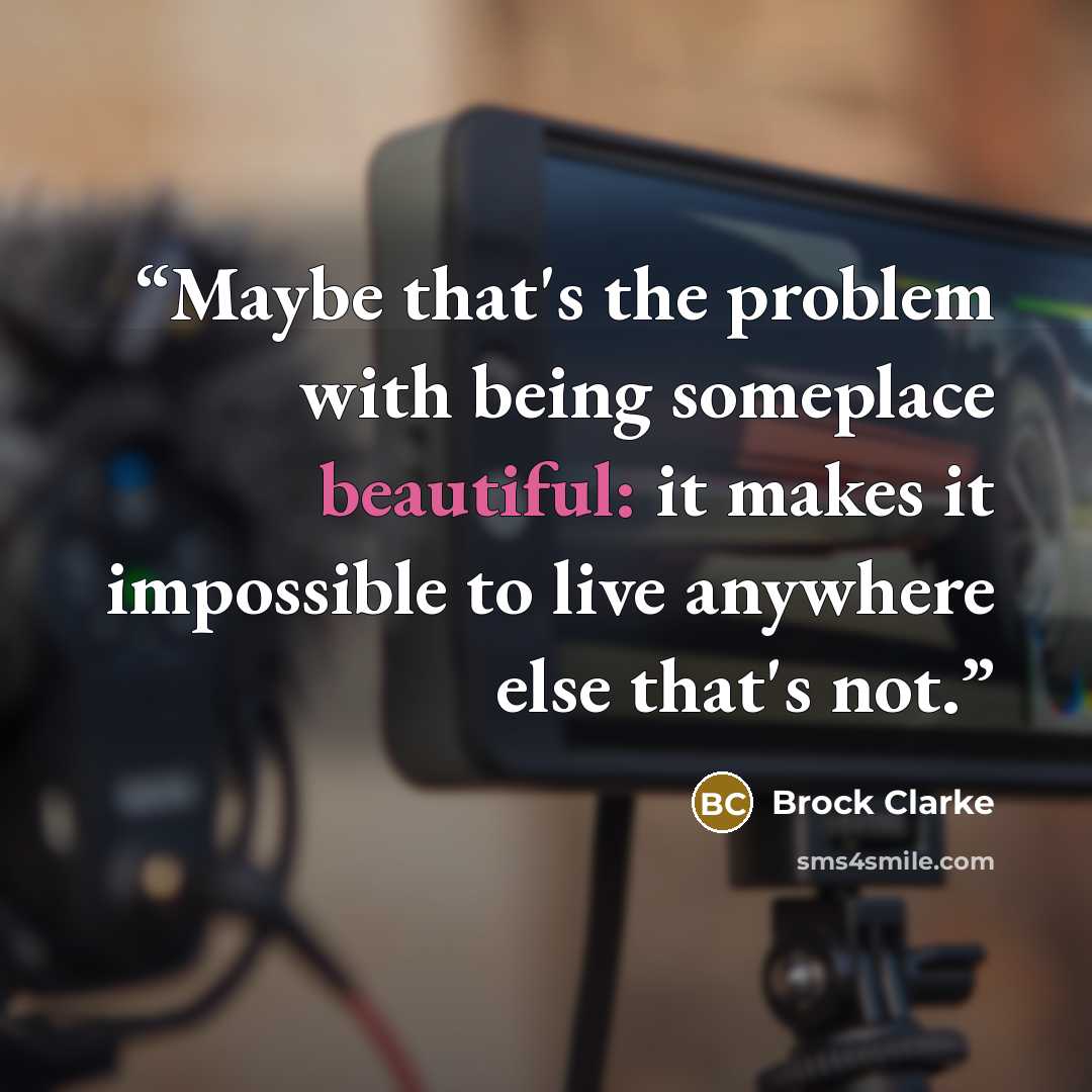 “Maybe that's the problem with being someplace beautiful: it makes it impossible to live anywhere else that's not.” quote by Brock Clarke