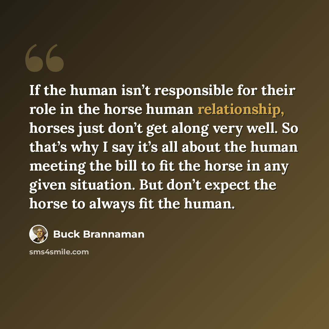 “If the human isn’t responsible for their role in the horse human relationship, horses just don’t get along very well. So that’s why I say it’s all about the human meeting the bill to fit the horse in any given situation. But don’t expect the horse to always fit the human.” quote by Buck Brannaman
