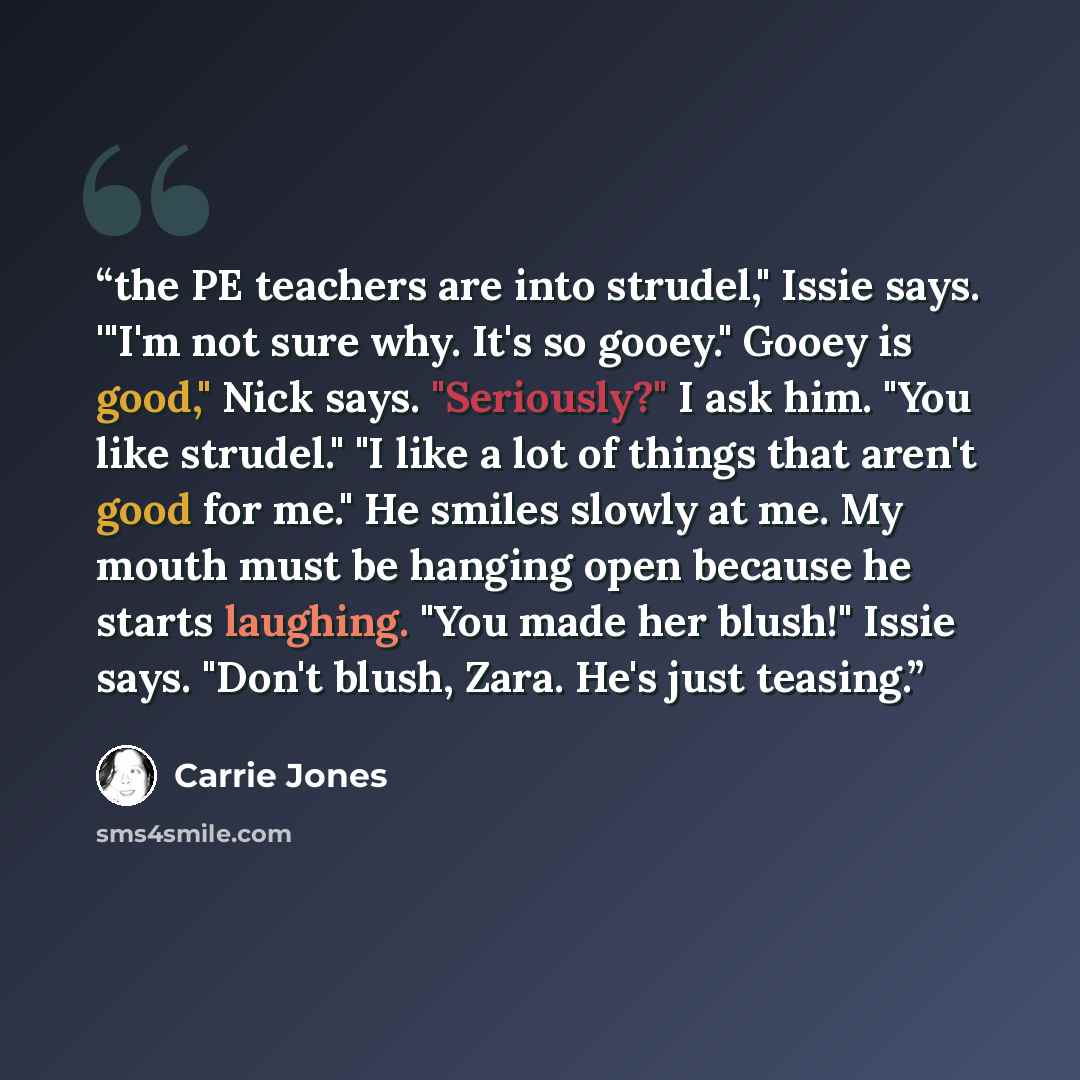 “the PE teachers are into strudel," Issie says. '"I'm not sure why. It's so gooey." Gooey is good," Nick says. "Seriously?" I ask him. "You like strudel." "I like a lot of things that aren't good for me." He smiles slowly at me. My mouth must be hanging open because he starts laughing. "You made…” quote by Carrie Jones