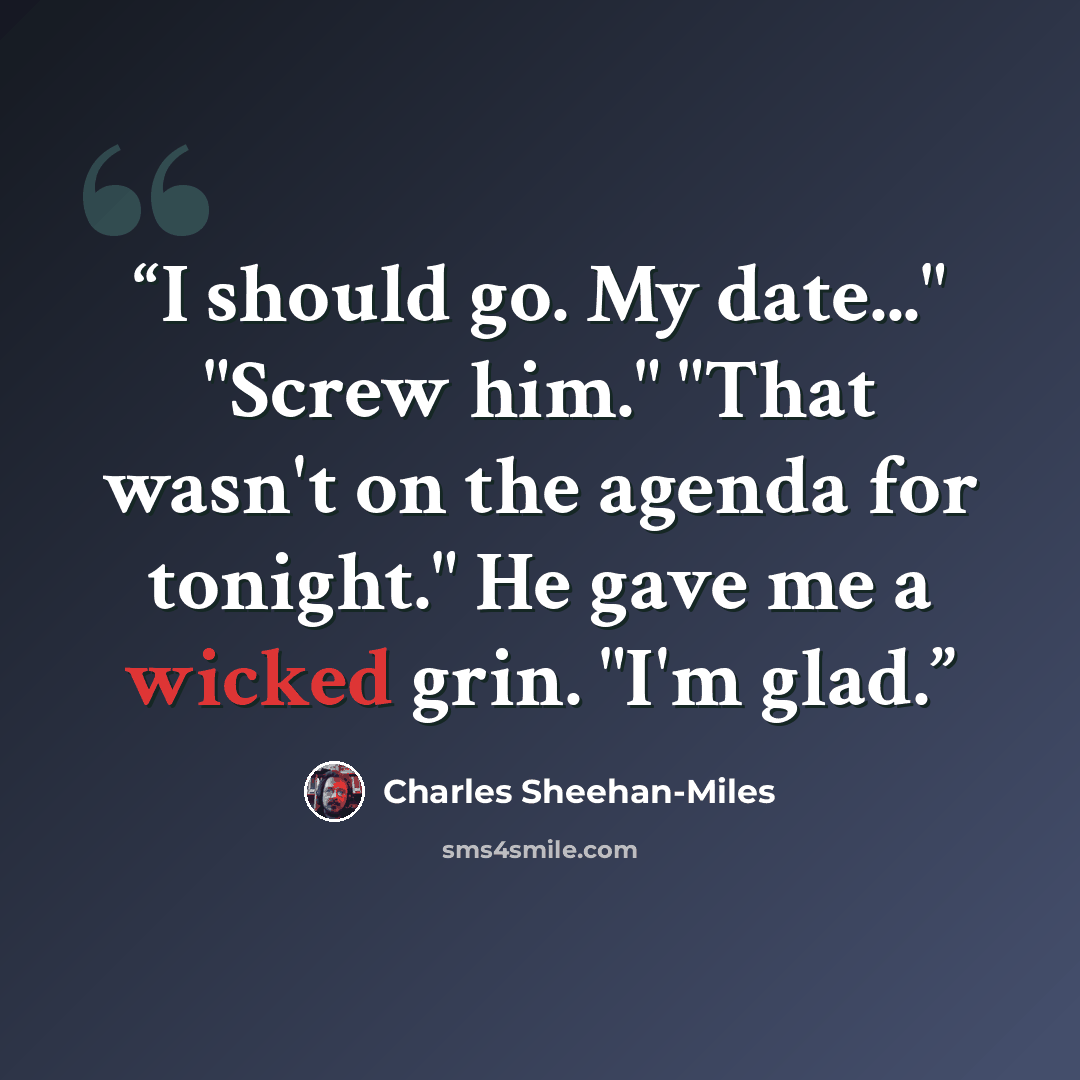 “I should go. My date..." "Screw him." "That wasn't on the agenda for tonight." He gave me a wicked grin. "I'm glad.” quote by Charles Sheehan-Miles