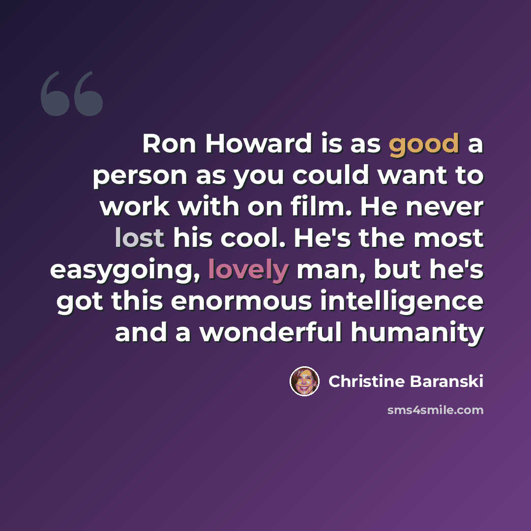 “Ron Howard is as good a person as you could want to work with on film. He never lost his cool. He's the most easygoing, lovely man, but he's got this enormous intelligence and a wonderful humanity” quote by Christine Baranski