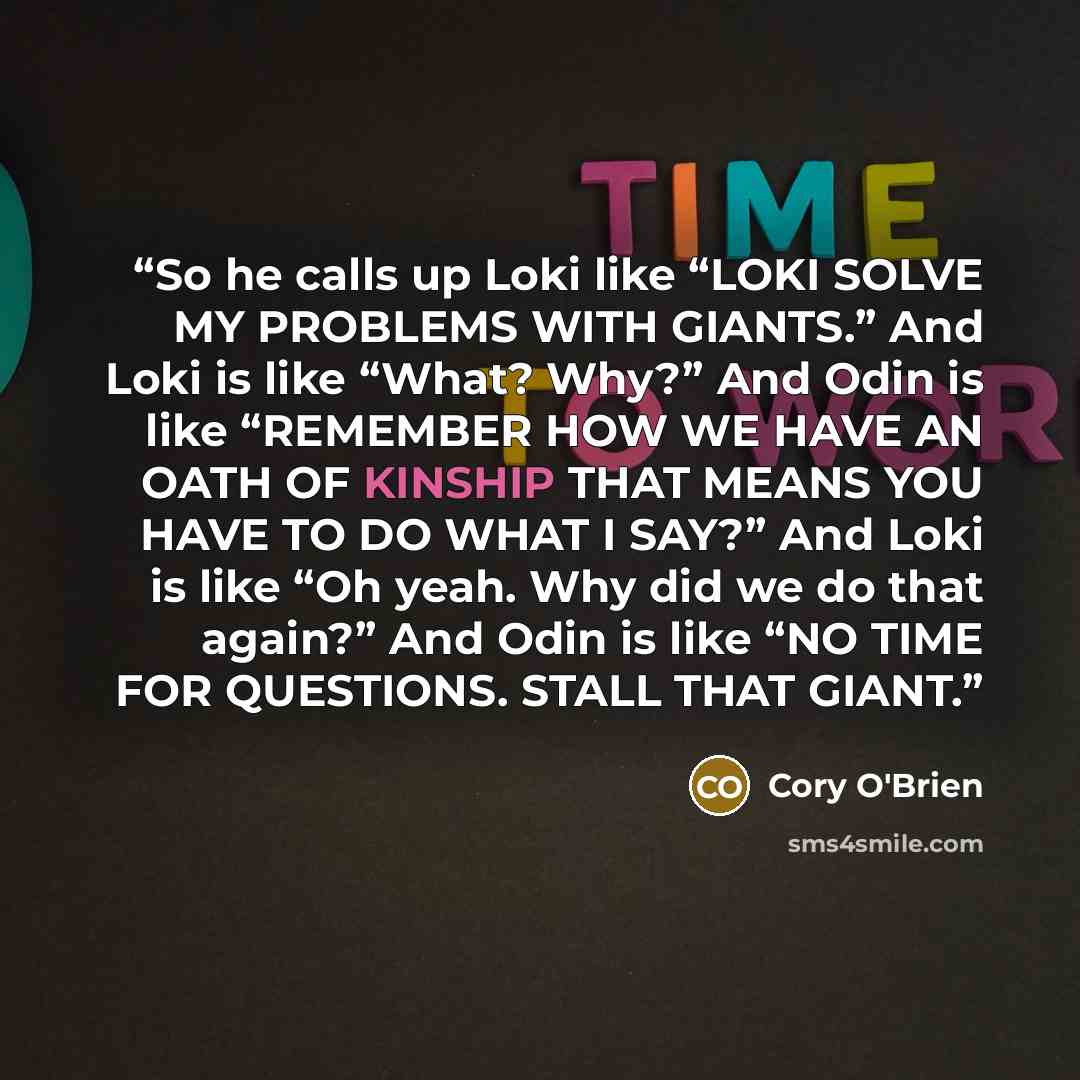 “So he calls up Loki like “LOKI SOLVE MY PROBLEMS WITH GIANTS.” And Loki is like “What? Why?” And Odin is like “REMEMBER HOW WE HAVE AN OATH OF KINSHIP THAT MEANS YOU HAVE TO DO WHAT I SAY?” And Loki is like “Oh yeah. Why did we do that again?” And Odin is like “NO TIME FOR QUESTIONS. STALL THAT…” quote by Cory O'Brien