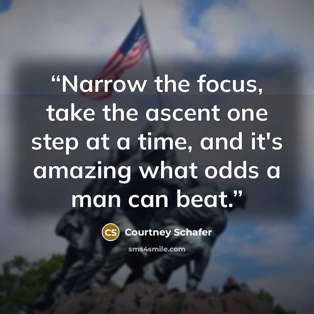 “Narrow the focus, take the ascent one step at a time, and it's amazing what odds a man can beat.” quote by Courtney Schafer