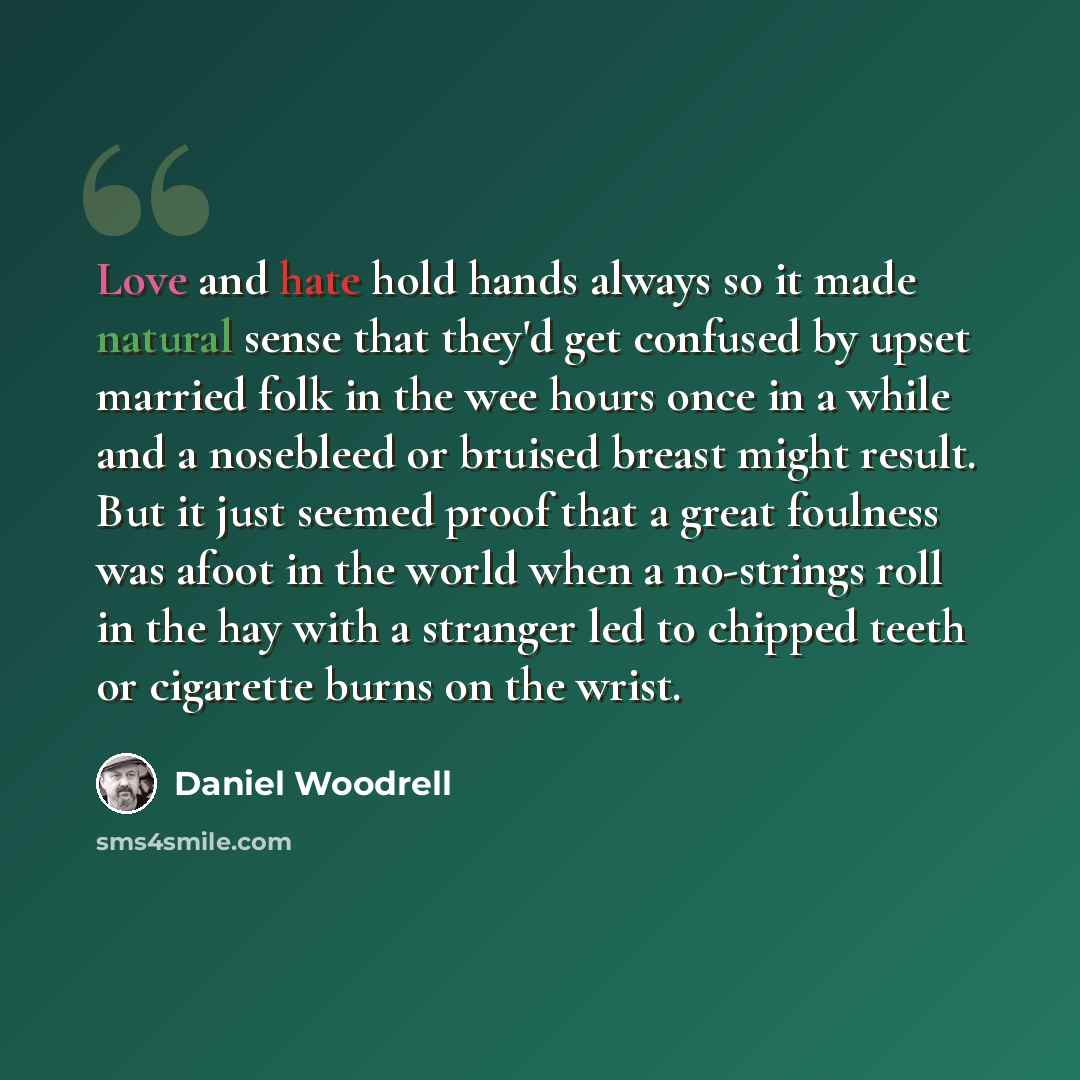 “Love and hate hold hands always so it made natural sense that they'd get confused by upset married folk in the wee hours once in a while and a nosebleed or bruised breast might result. But it just seemed proof that a great foulness was afoot in the world when a no-strings roll in the hay with a…” quote by Daniel Woodrell