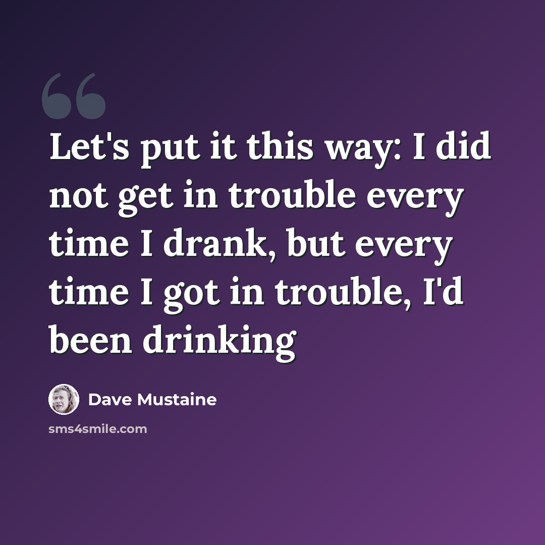 “Let's put it this way: I did not get in trouble every time I drank, but every time I got in trouble, I'd been drinking” quote by Dave Mustaine