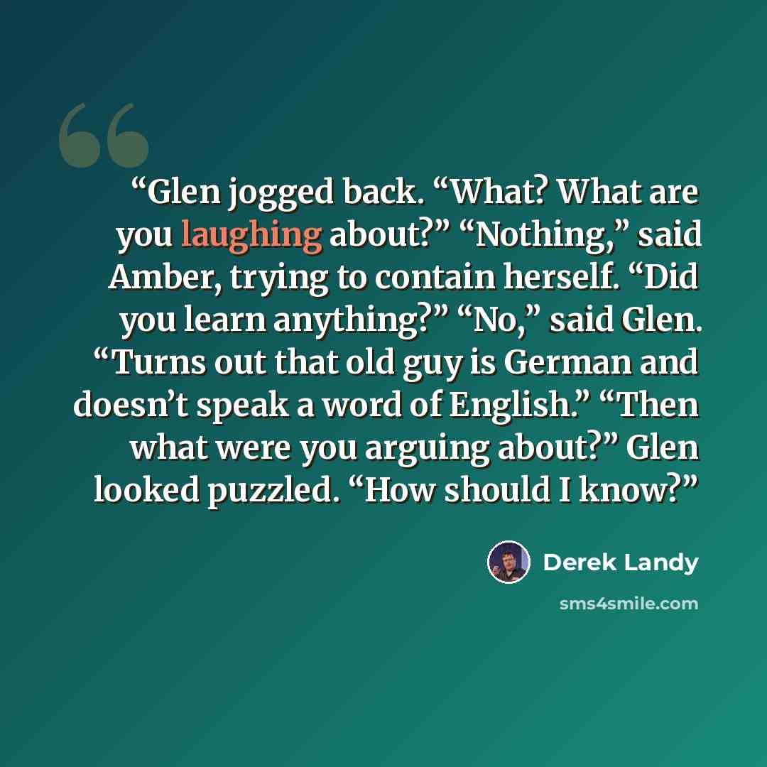 “Glen jogged back. “What? What are you laughing about?” “Nothing,” said Amber, trying to contain herself. “Did you learn anything?” “No,” said Glen. “Turns out that old guy is German and doesn’t speak a word of English.” “Then what were you arguing about?” Glen looked puzzled. “How should I know?” quote by Derek Landy