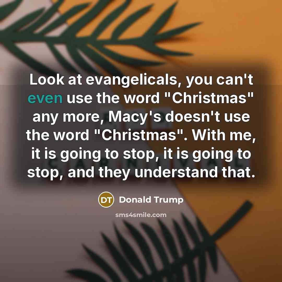 “Look at evangelicals, you can't even use the word "Christmas" any more, Macy's doesn't use the word "Christmas". With me, it is going to stop, it is going to stop, and they understand that.” quote by Donald Trump