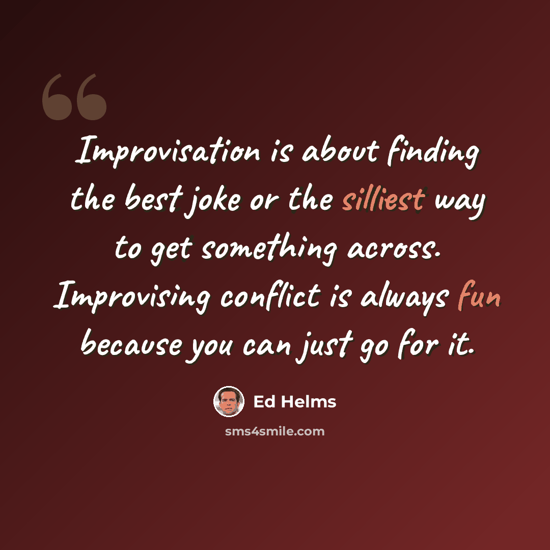 “Improvisation is about finding the best joke or the silliest way to get something across. Improvising conflict is always fun because you can just go for it.” quote by Ed Helms