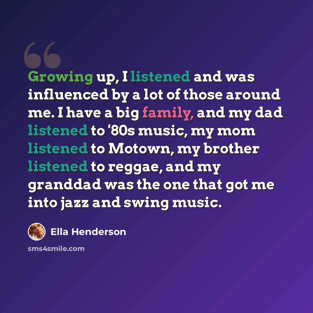 “Growing up, I listened and was influenced by a lot of those around me. I have a big family, and my dad listened to '80s music, my mom listened to Motown, my brother listened to reggae, and my granddad was the one that got me into jazz and swing music.” quote by Ella Henderson