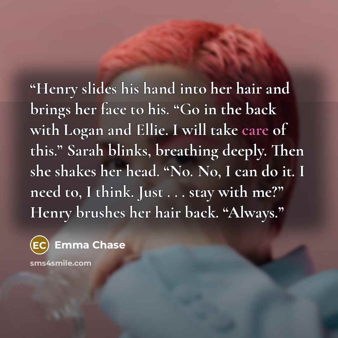 “Henry slides his hand into her hair and brings her face to his. “Go in the back with Logan and Ellie. I will take care of this.” Sarah blinks, breathing deeply. Then she shakes her head. “No. No, I can do it. I need to, I think. Just . . . stay with me?” Henry brushes her hair back. “Always.” quote by Emma Chase
