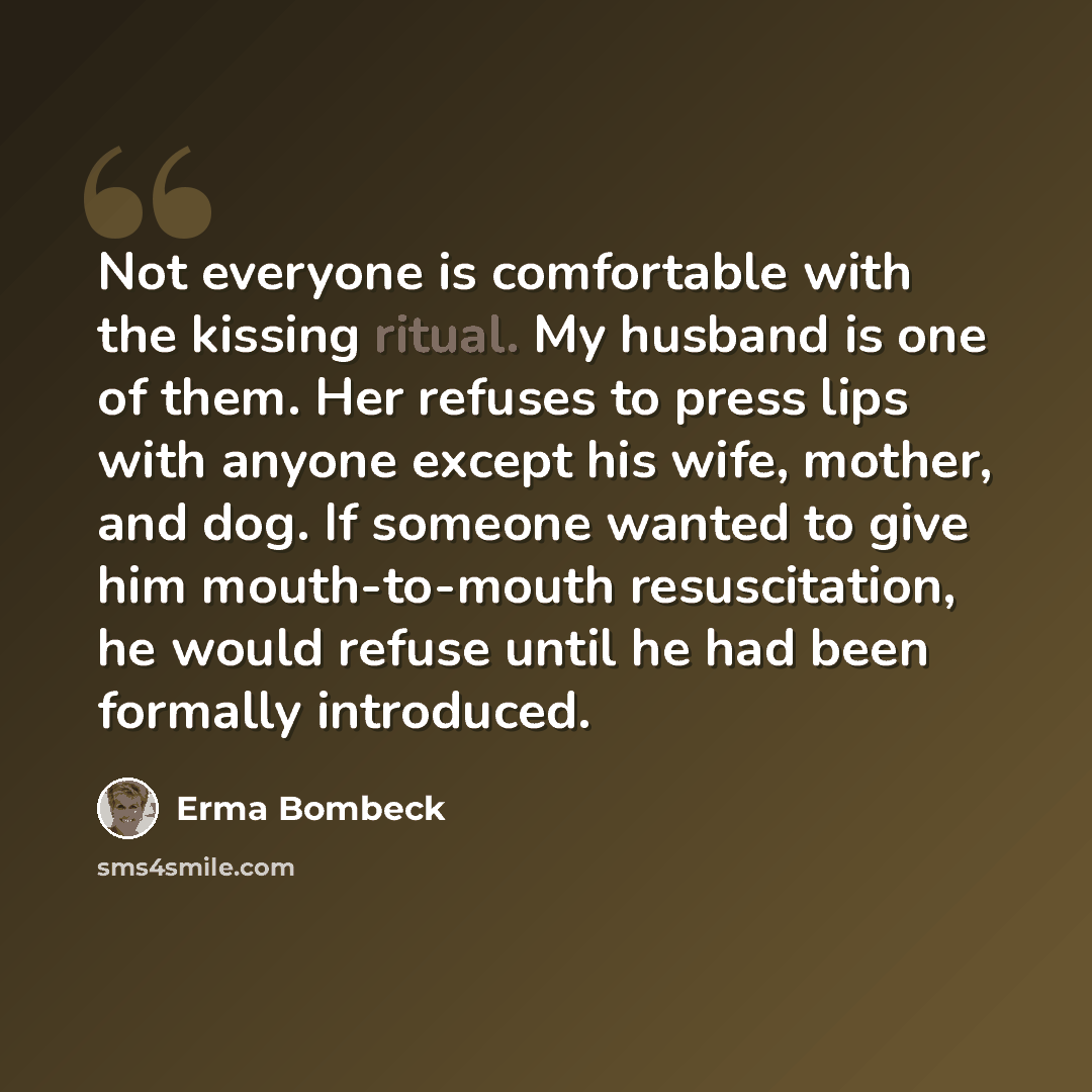 “Not everyone is comfortable with the kissing ritual. My husband is one of them. Her refuses to press lips with anyone except his wife, mother, and dog. If someone wanted to give him mouth-to-mouth resuscitation, he would refuse until he had been formally introduced.” quote by Erma Bombeck