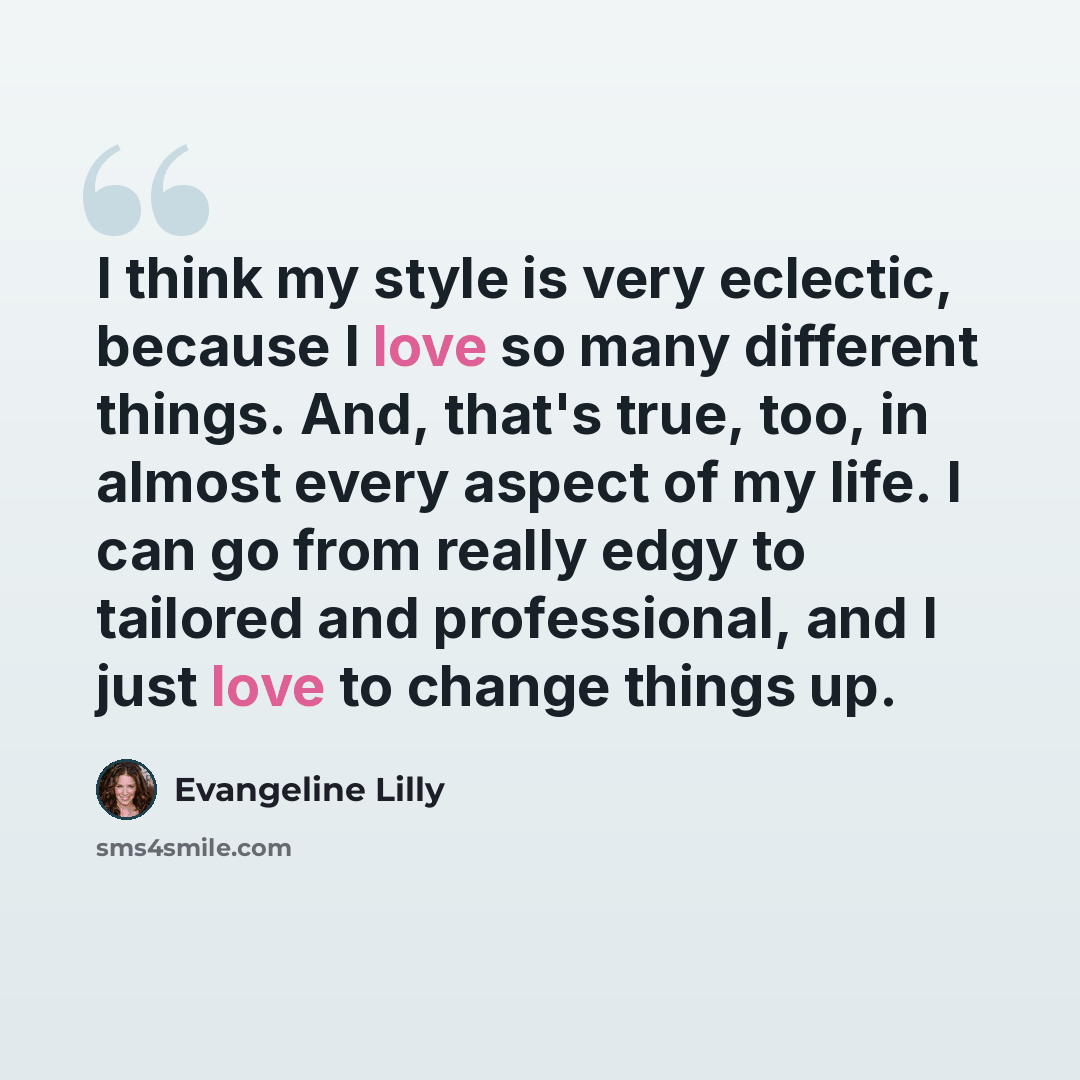 “I think my style is very eclectic, because I love so many different things. And, that's true, too, in almost every aspect of my life. I can go from really edgy to tailored and professional, and I just love to change things up.” quote by Evangeline Lilly