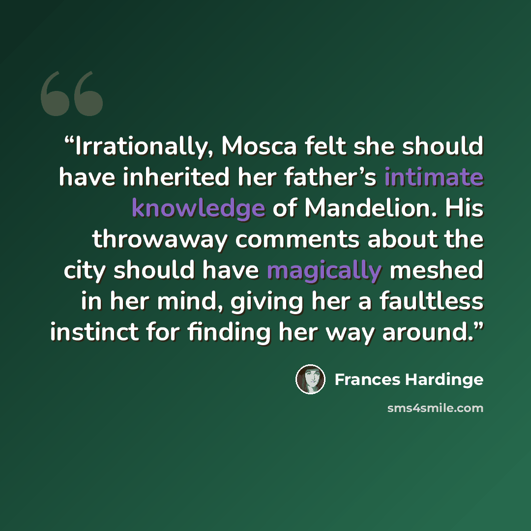 “Irrationally, Mosca felt she should have inherited her father’s intimate knowledge of Mandelion. His throwaway comments about the city should have magically meshed in her mind, giving her a faultless instinct for finding her way around.” quote by Frances Hardinge