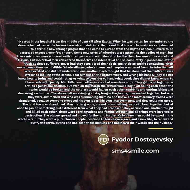 “He was in the hospital from the middle of Lent till after Easter. When he was better, he remembered the dreams he had had while he was feverish and delirious. He dreamt that the whole world was condemned to a terrible new strange plague that had come to Europe from the depths of Asia. All were to…” quote by Fyodor Dostoyevsky