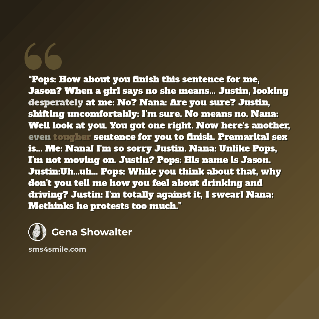 “Pops: How about you finish this sentence for me, Jason? When a girl says no she means... Justin, looking desperately at me: No? Nana: Are you sure? Justin, shifting uncomfortably: I'm sure. No means no. Nana: Well look at you. You got one right. Now here's another, even tougher sentence for you to…” quote by Gena Showalter