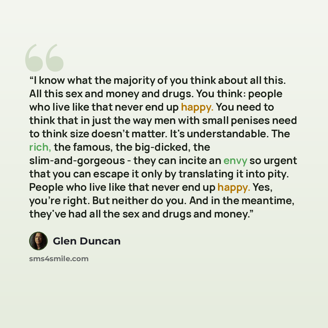 “I know what the majority of you think about all this. All this sex and money and drugs. You think: people who live like that never end up happy. You need to think that in just the way men with small penises need to think size doesn't matter. It's understandable. The rich, the famous, the…” quote by Glen Duncan